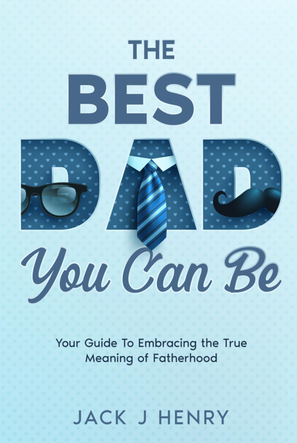 The Best Dad You Can Be: Your Guide to Embracing The True Meaning of Fatherhood