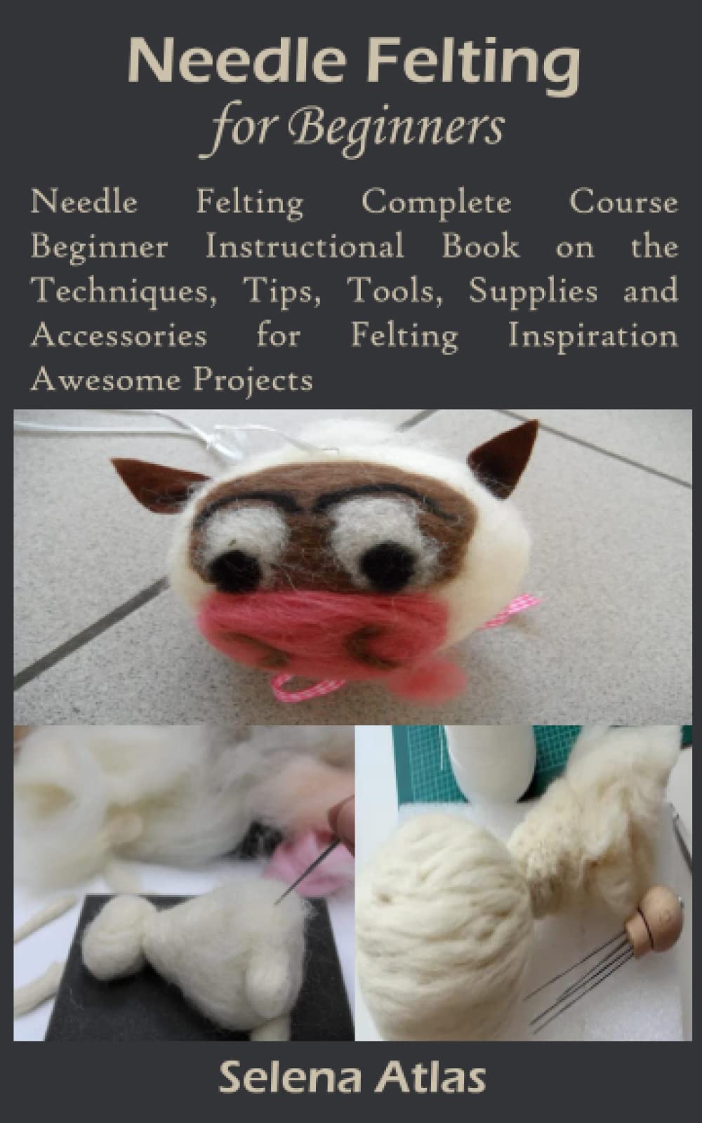 NEEDLE FELTING FOR BEGINNERS: Needle Felting Complete Course Beginner Instructional Book on the Techniques, Tips, Tools, Supplies and Accessories for Felting Inspiration Awesome Projects
