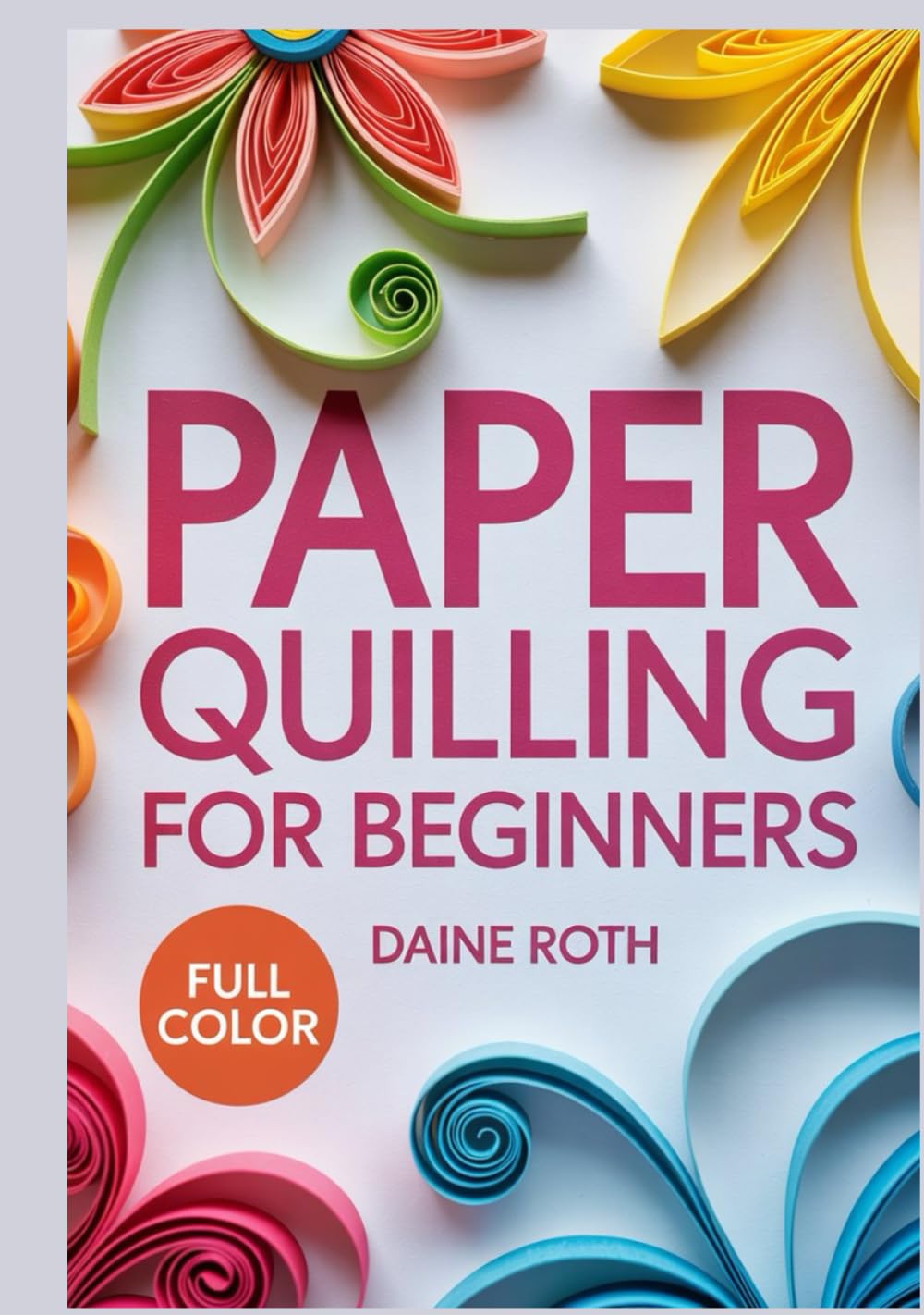 PAPER QUILLING FOR BEGINNERS: A Step-by-Step Visual Guide to the Art of Rolling Paper: Create Stunning 3D Filigree Designs, Greeting Cards, and Wall Art with Simple DIY Patterns