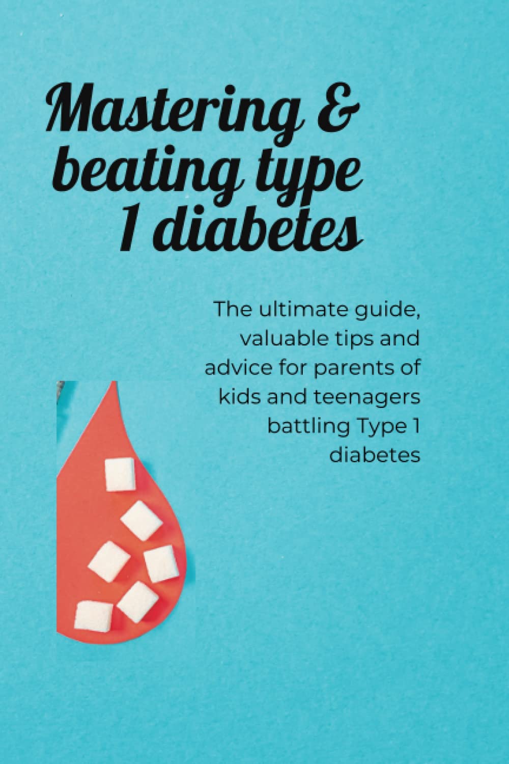 Mastering & beating Type 1 diabetes: The ultimate guide, valuable tips and advice for parents of kids and teenagers batting type 1 Diabetes
