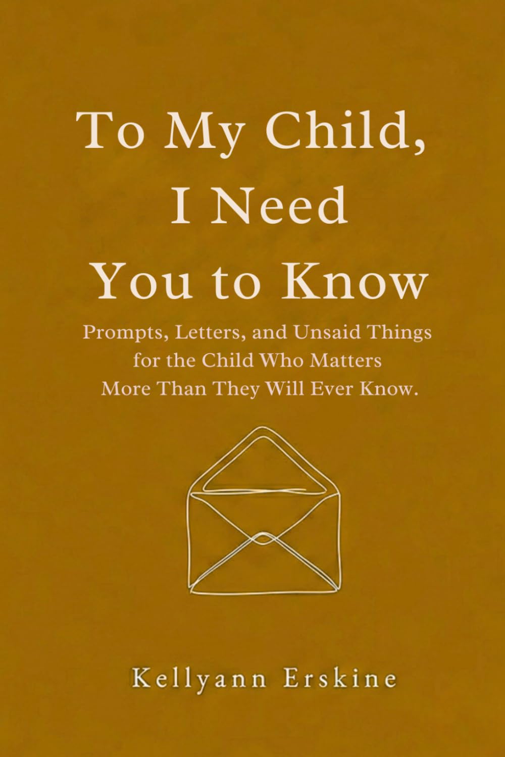 To My Child, I Need You to Know: Prompts, Letters, and Unsaid Things for the Child Who Matters More Than They Will Ever Know