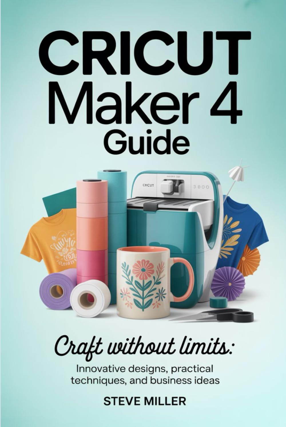 Cricut Maker 4 Guide: Craft Without Limits: Innovative Designs, Practical Techniques, and Business Ideas