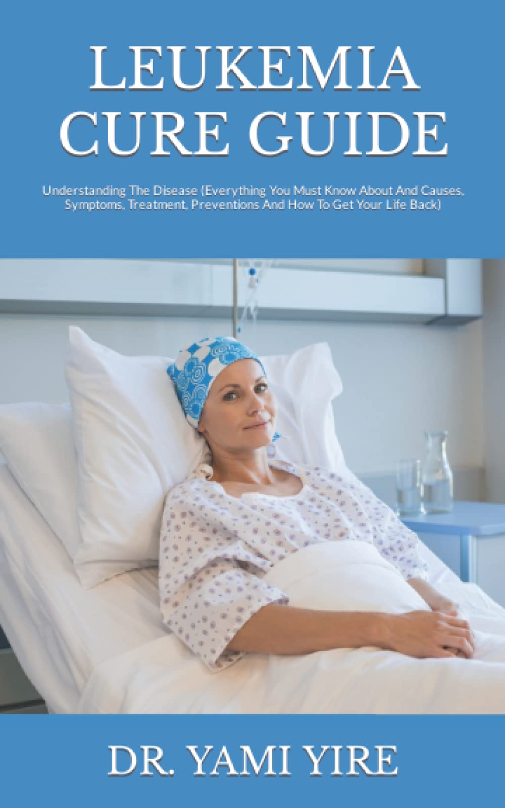 LEUKEMIA CURE GUIDE: Understanding The Disease (Everything You Must Know About And Causes, Symptoms, Treatment, Preventions And How To Get Your Life Back)