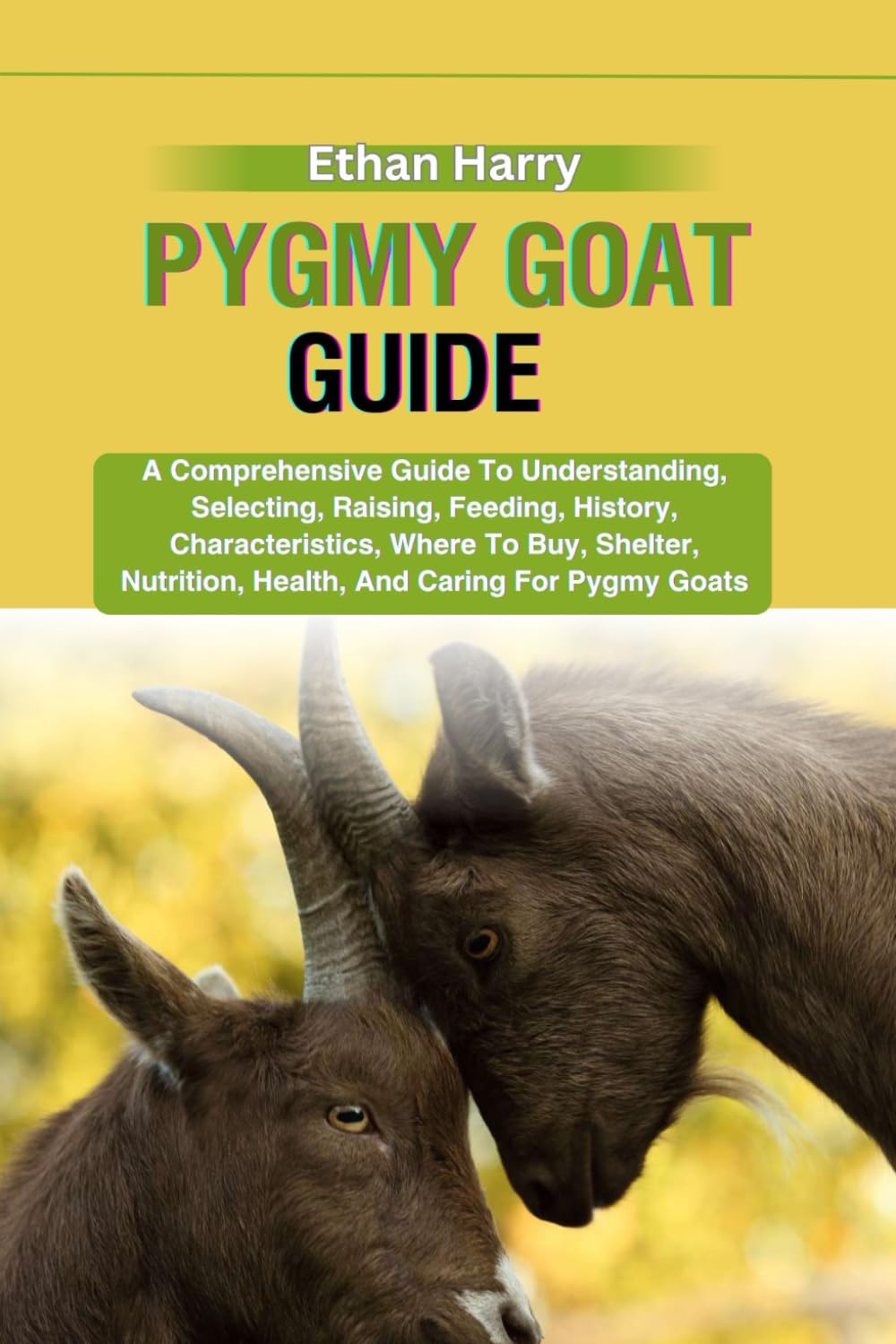 PYGMY GOAT GUIDE: A Comprehensive Guide To Understanding, Selecting, Raising, Feeding, History, Characteristics, Where To Buy, Shelter, Nutrition, Health, And Caring For Pygmy Goats