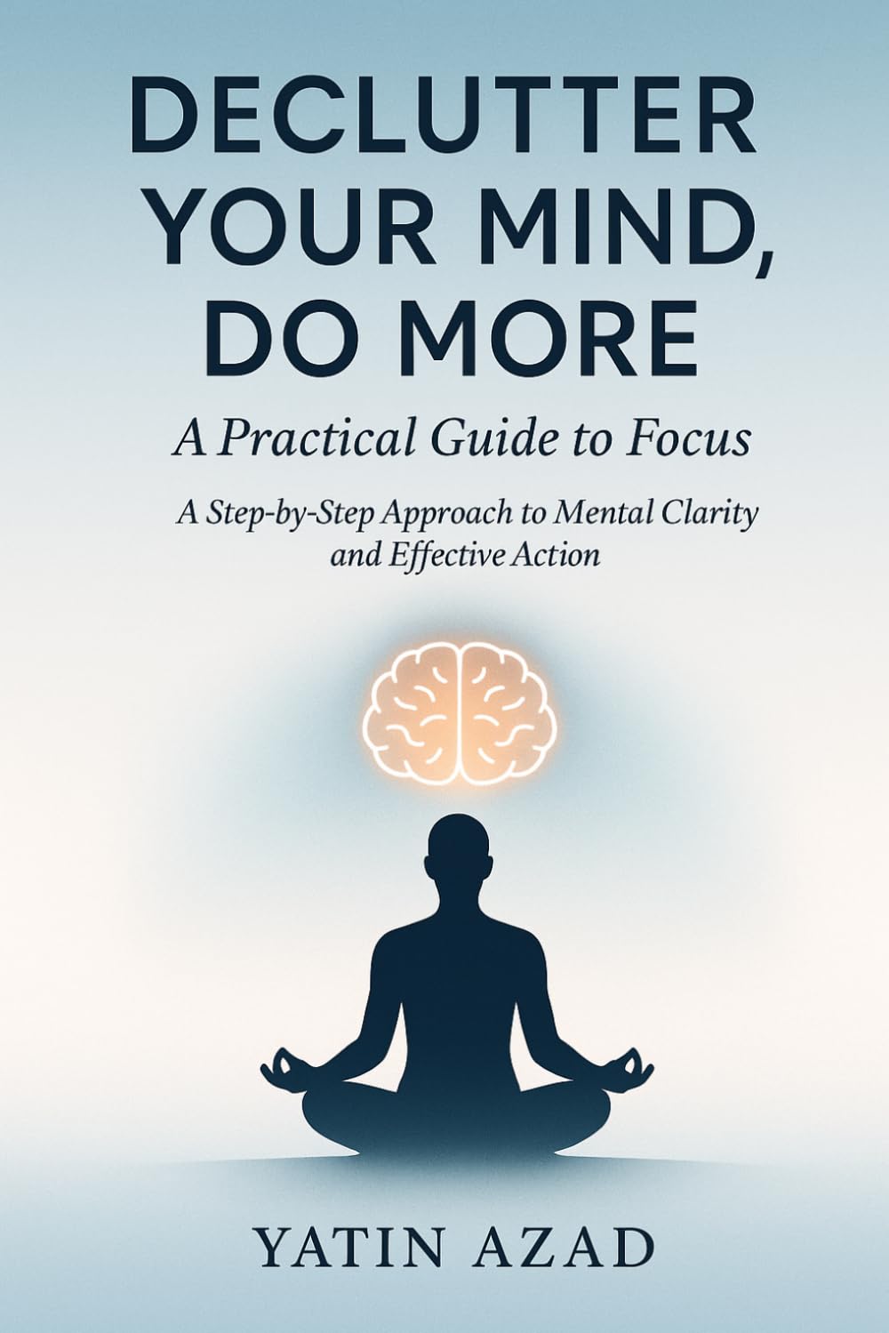 Declutter Your Mind, Do More: A Practical Guide to Focus: A Step-by-Step Approach to Mental Clarity and Effective Action