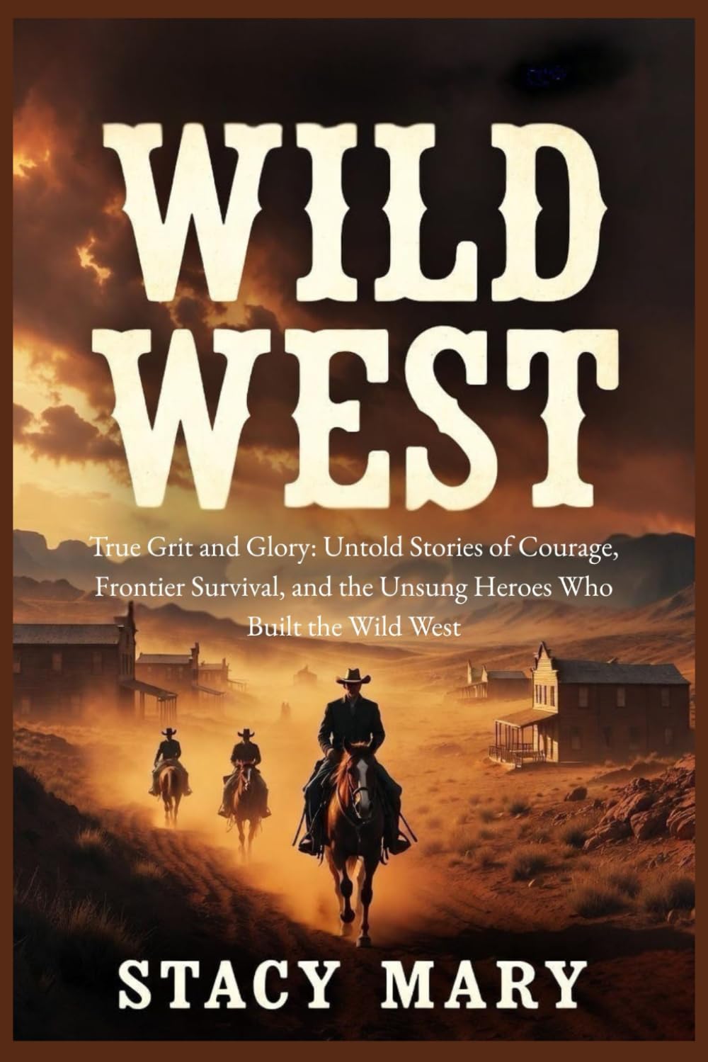 Wild West: True Grit and Glory: Untold Stories of Courage, Frontier Survival, and the Unsung Heroes Who Built the Wild West