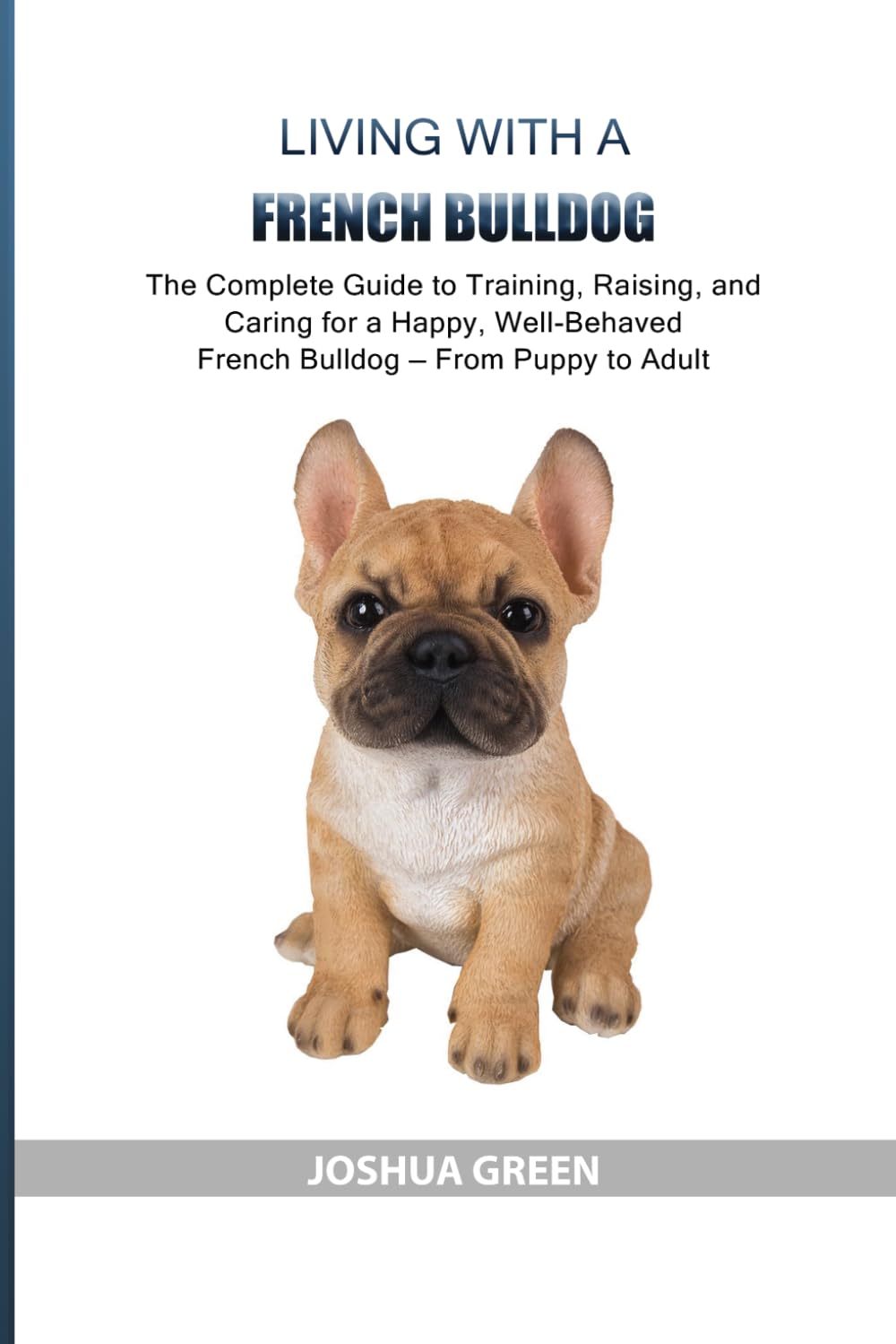 Living with a French Bulldog: The Complete Guide to Training, Raising, and Caring for a Happy, Well-Behaved French Bulldog — From Puppy to Adult