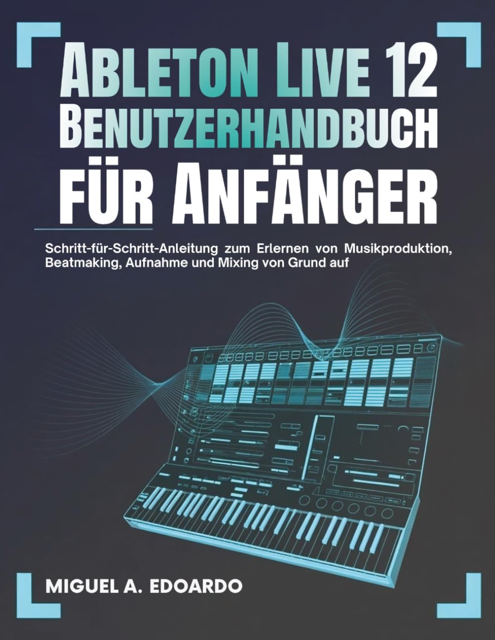 Ableton Live 12 Benutzerhandbuch für Anfänger: Schritt-für-Schritt-Anleitung zum Erlernen von Musikproduktion, Beatmaking, Aufnahme und Mixing von Grund auf