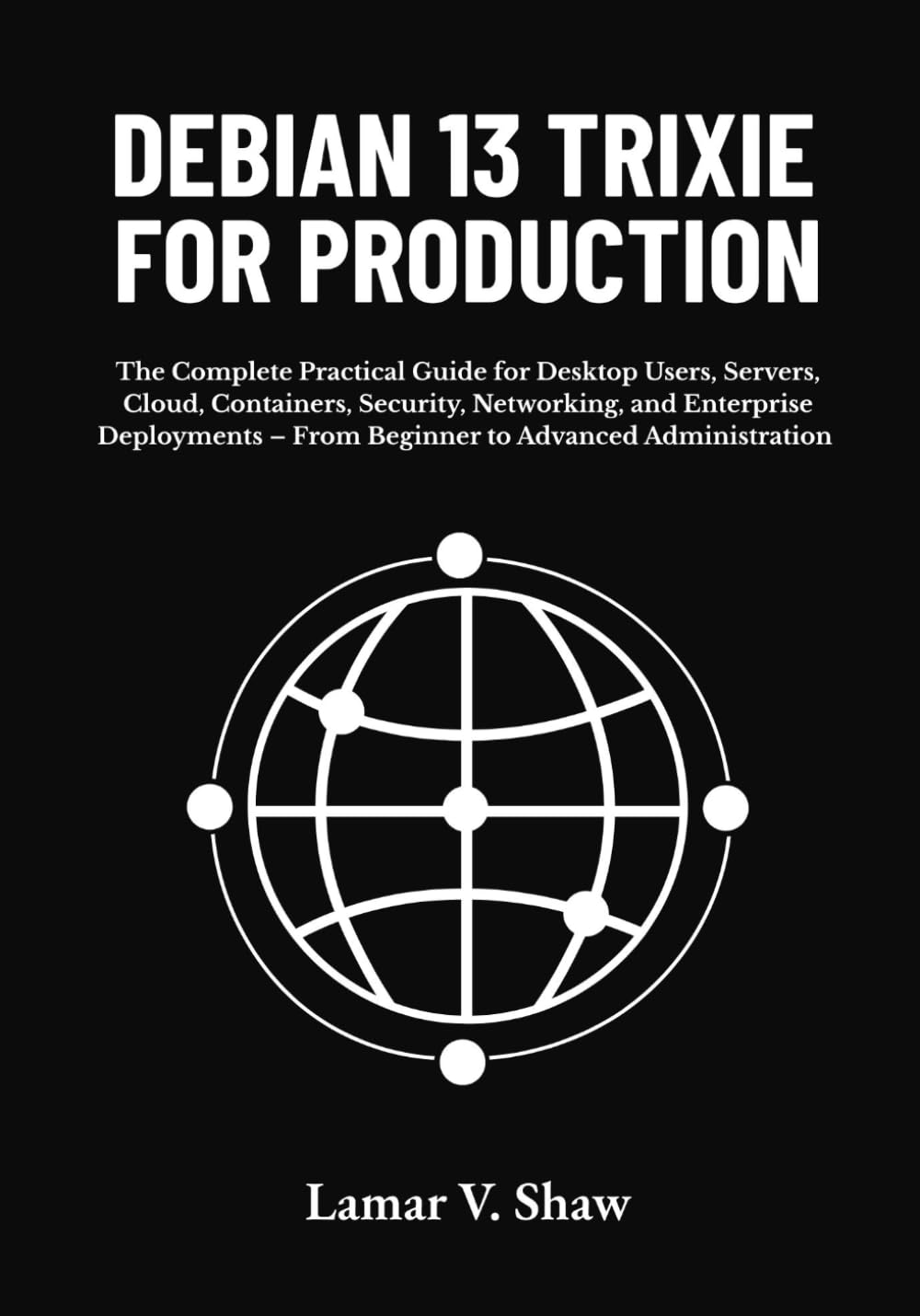 Debian 13 Trixie for Production: The Complete Practical Guide for Desktop Users, Servers, Cloud, Containers, Security, Networking, and Enterprise Deployments – From Beginner to Advanced Administration