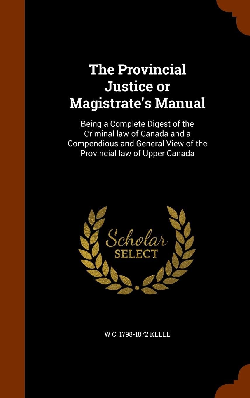 The Provincial Justice or Magistrate's Manual: Being a Complete Digest of the Criminal law of Canada and a Compendious and General View of the Provincial law of Upper Canada