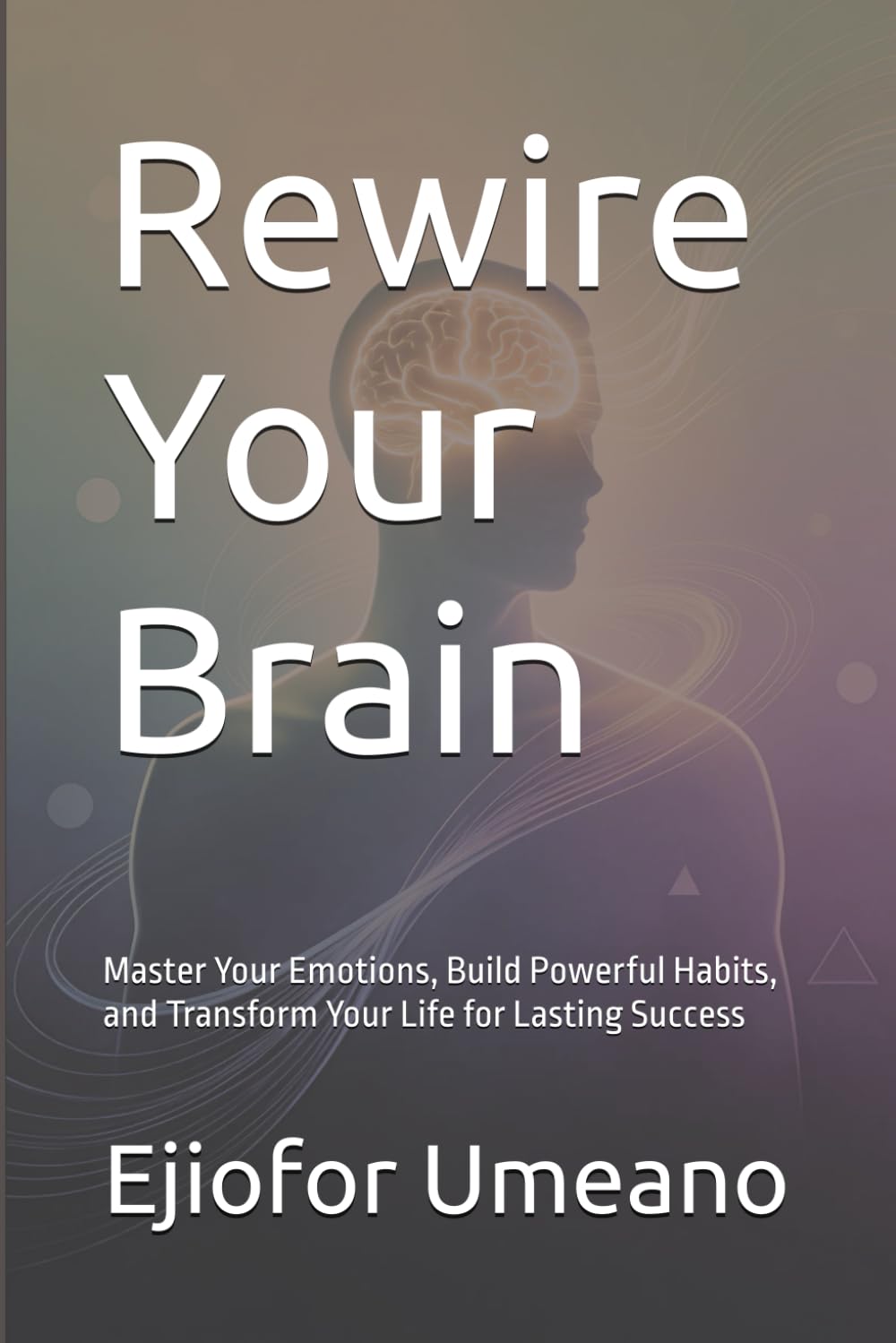 Rewire Your Brain: Master Your Emotions, Build Powerful Habits, and Transform Your Life for Lasting Success