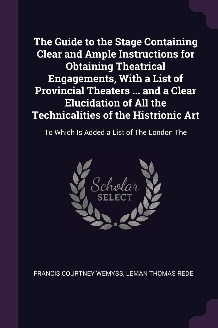 The Guide to the Stage Containing Clear and Ample Instructions for Obtaining Theatrical Engagements, With a List of Provincial Theaters ... and a ... To Which Is Added a List of The London The
