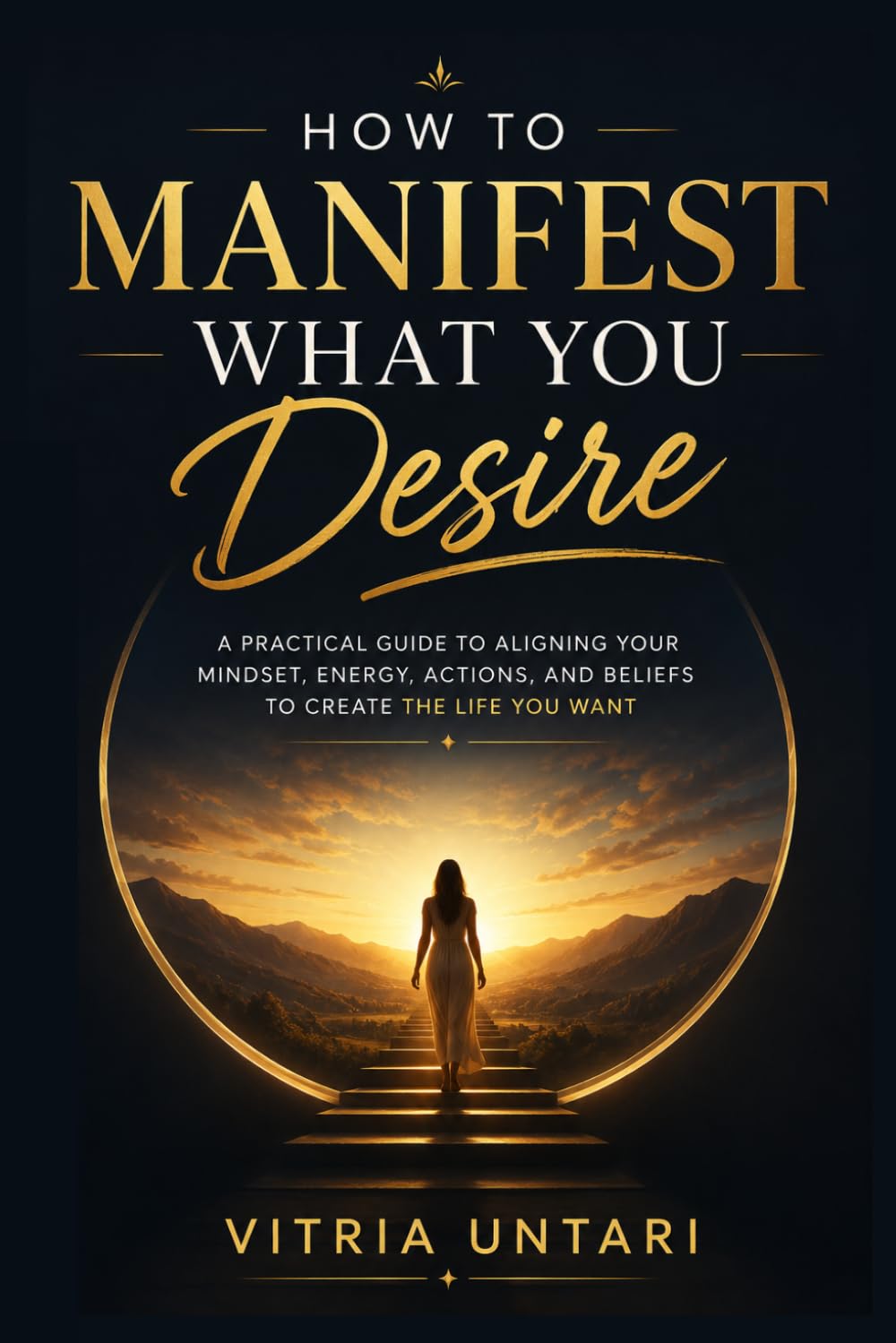 How to Manifest What You Desire: A Practical Guide to Aligning Your Mindset, Energy, Actions, and Beliefs to Create the Life You Want