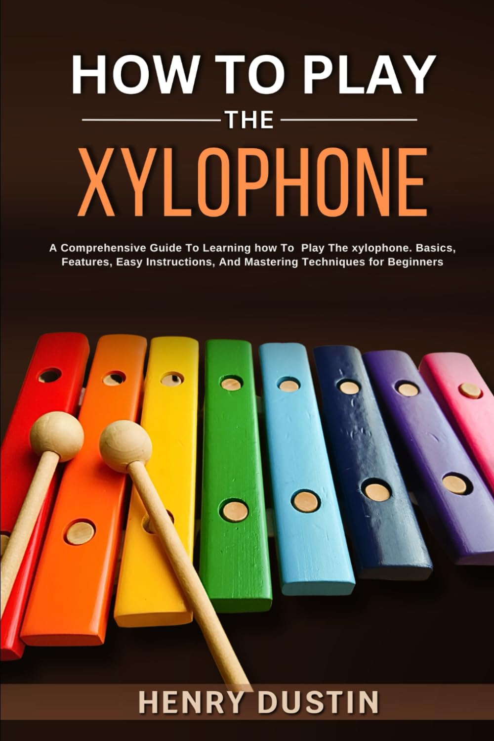 HOW TO PLAY THE XYLOPHONE: A Comprehensive Guide To Learning how To Play The Xylophone. Basics, Features, Easy Instructions, And Mastering Techniques for Beginners