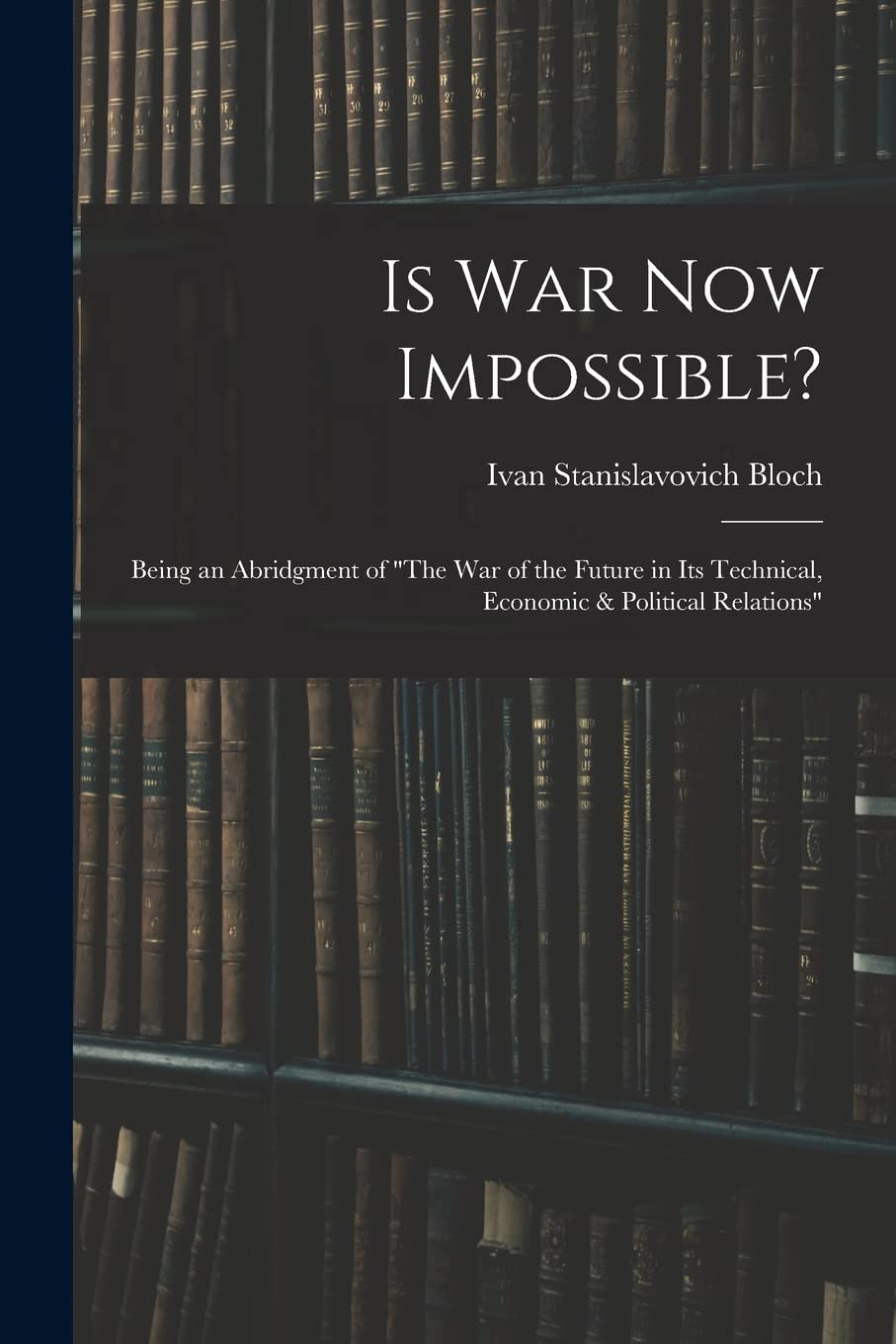Is War Now Impossible?: Being an Abridgment of "The War of the Future in Its Technical, Economic & Political Relations"