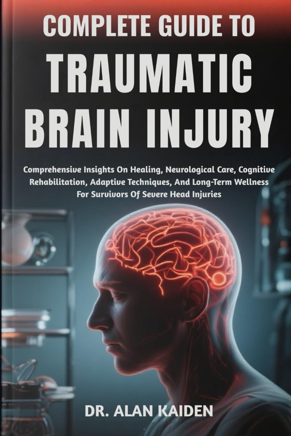 COMPLETE GUIDE TO TRAUMATIC BRAIN INJURY: Comprehensive Insights On Healing, Neurological Care, Cognitive Rehabilitation, Adaptive Techniques, And ... For Survivors Of Severe Head Injuries