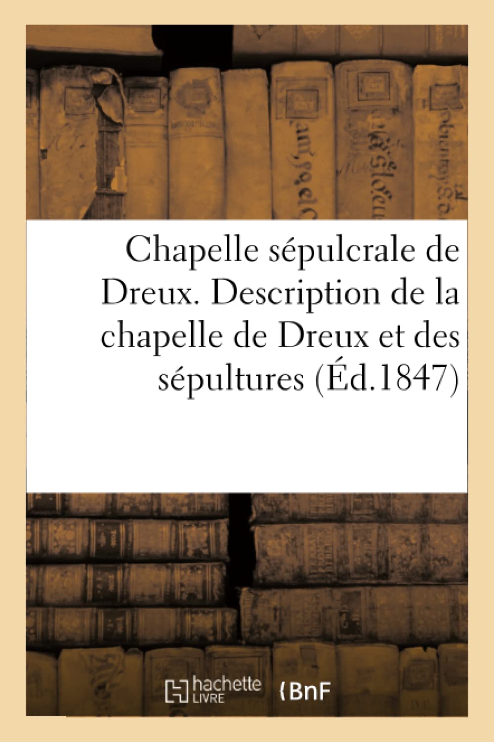 Chapelle Sépulcrale de Dreux. Description de la Chapelle de Dreux Et Des Sépultures Qu'elle Renferme (Ga(c)Na(c)Ralita(c)S) (French Edition)