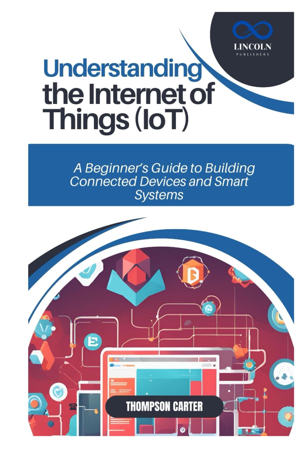 UNDERSTANDING THE INTERNET OF THINGS (IOT): A Beginner’s Guide to Building Connected Devices and Smart Systems