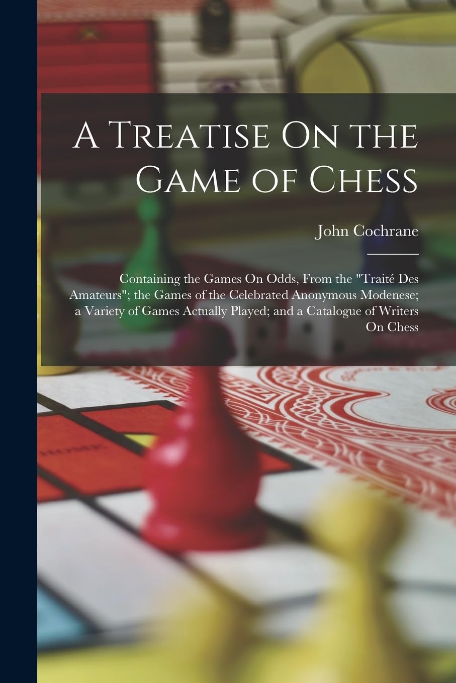 A Treatise On the Game of Chess: Containing the Games On Odds, From the "Traité Des Amateurs"; the Games of the Celebrated Anonymous Modenese; a ... Played; and a Catalogue of Writers On Chess