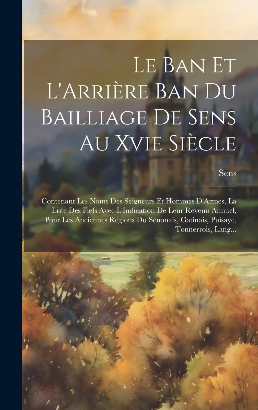Le Ban Et L'Arrière Ban Du Bailliage De Sens Au Xvie Siècle: Contenant Les Noms Des Seigneurs Et Hommes D'Armes, La Liste Des Fiefs Avec L'Indication ... Gatinais, Puisaye, Tonnerrois, Lang...