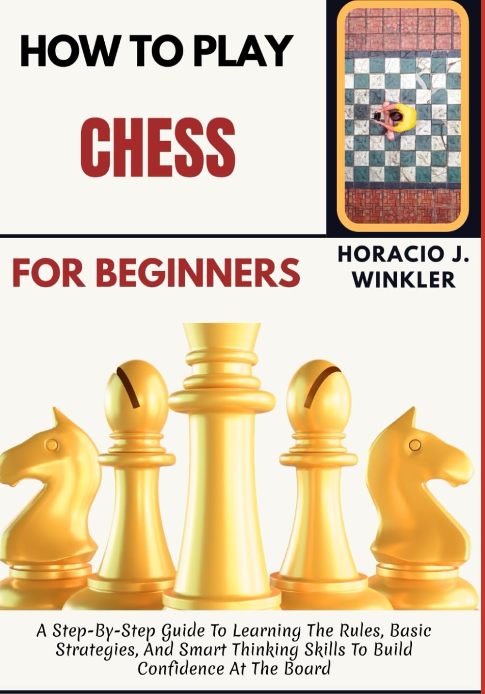 How To Play Chess For Beginners: A Step-By-Step Guide To Learning The Rules, Basic Strategies, And Smart Thinking Skills To Build Confidence At The Board