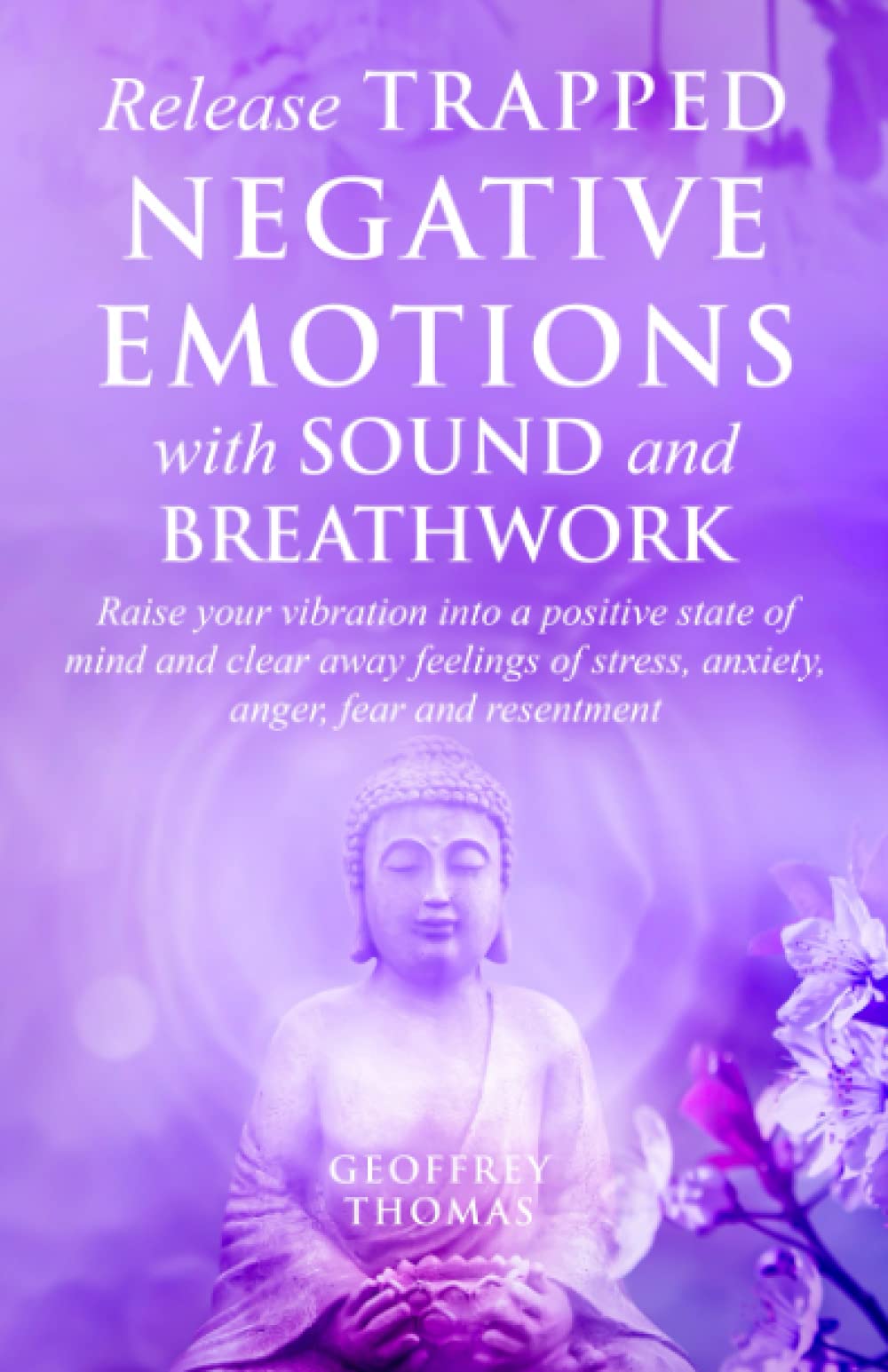 Release Trapped Negative Emotions with Sound and Breathwork: Raise Your Vibration into a Positive State of Mind and Clear Away Feelings of Stress, Anxiety, Fear and Resentment