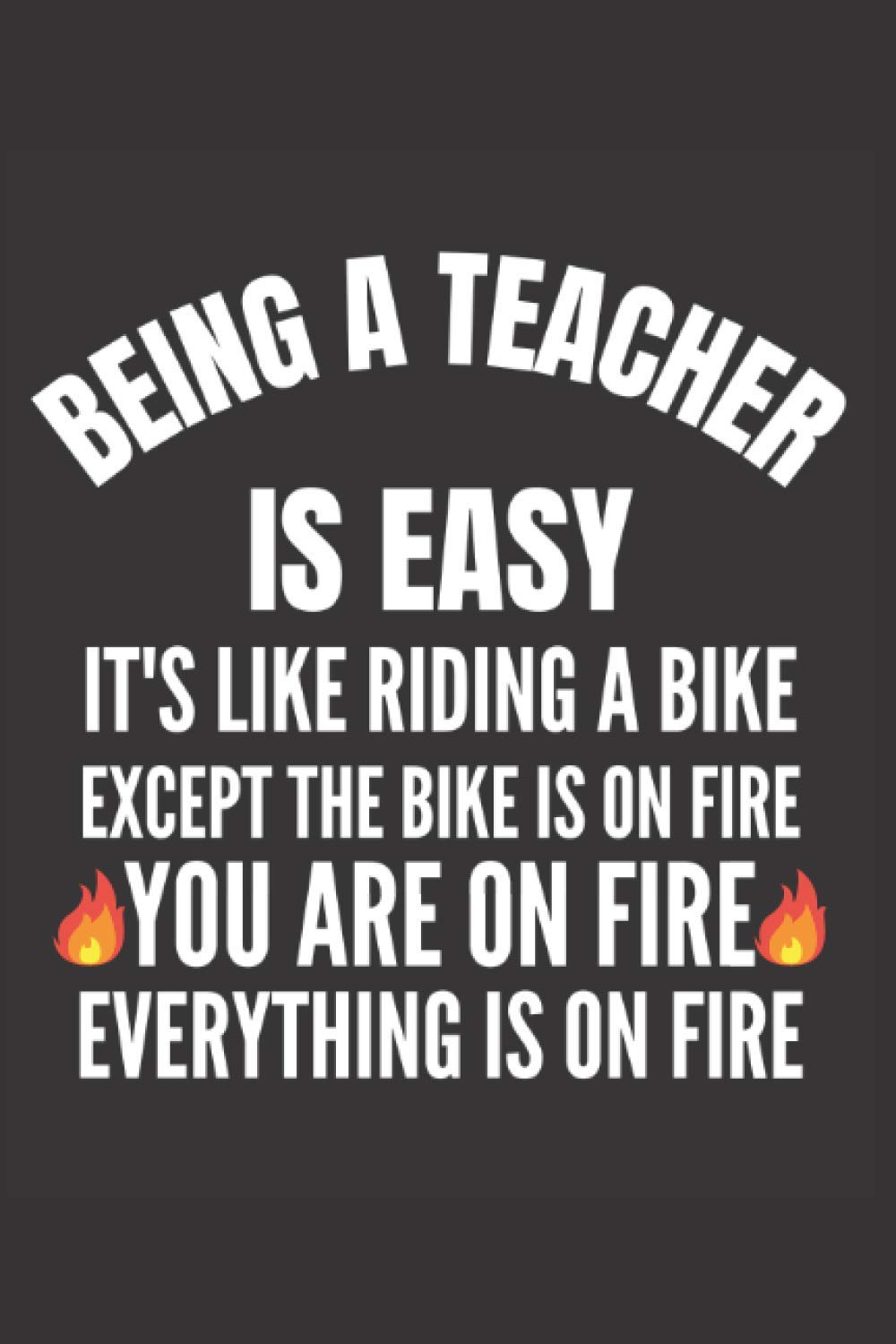 Being A Teacher Is Easy It's Like Riding A Bike Except The Bike Is On Fire You Are On Fire Everything Is On Fire: Blank Lined Notebook, Teacher Appreciation, Funny Gag Gift Journal,