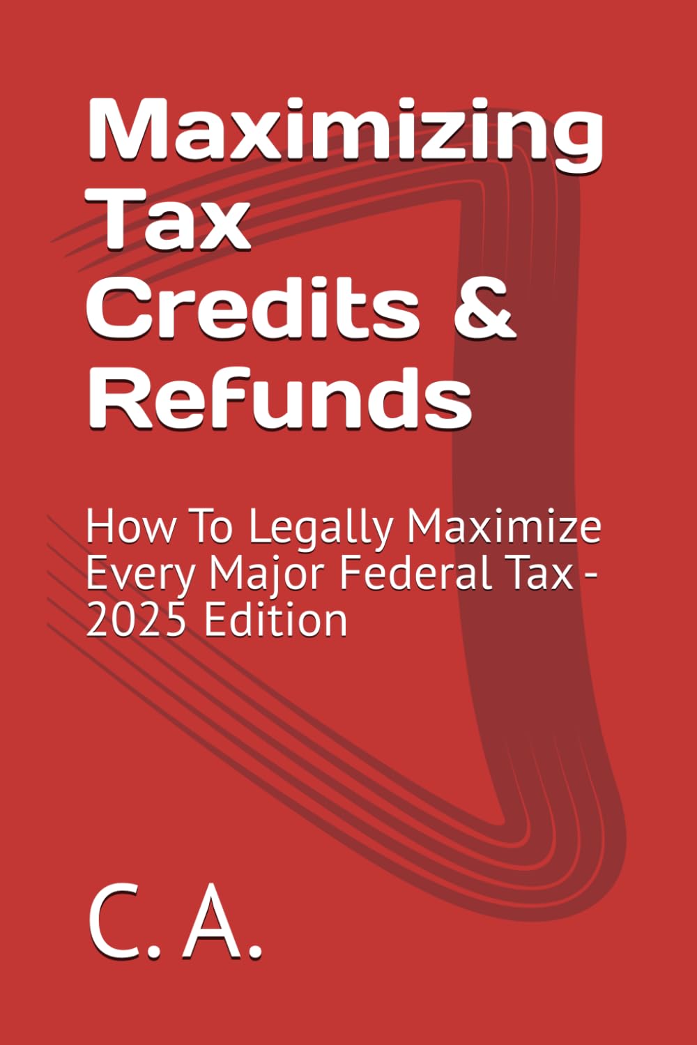 Maximizing Tax Credits & Refunds: How To Legally Maximize Every Major Federal Tax - 2025 Edition