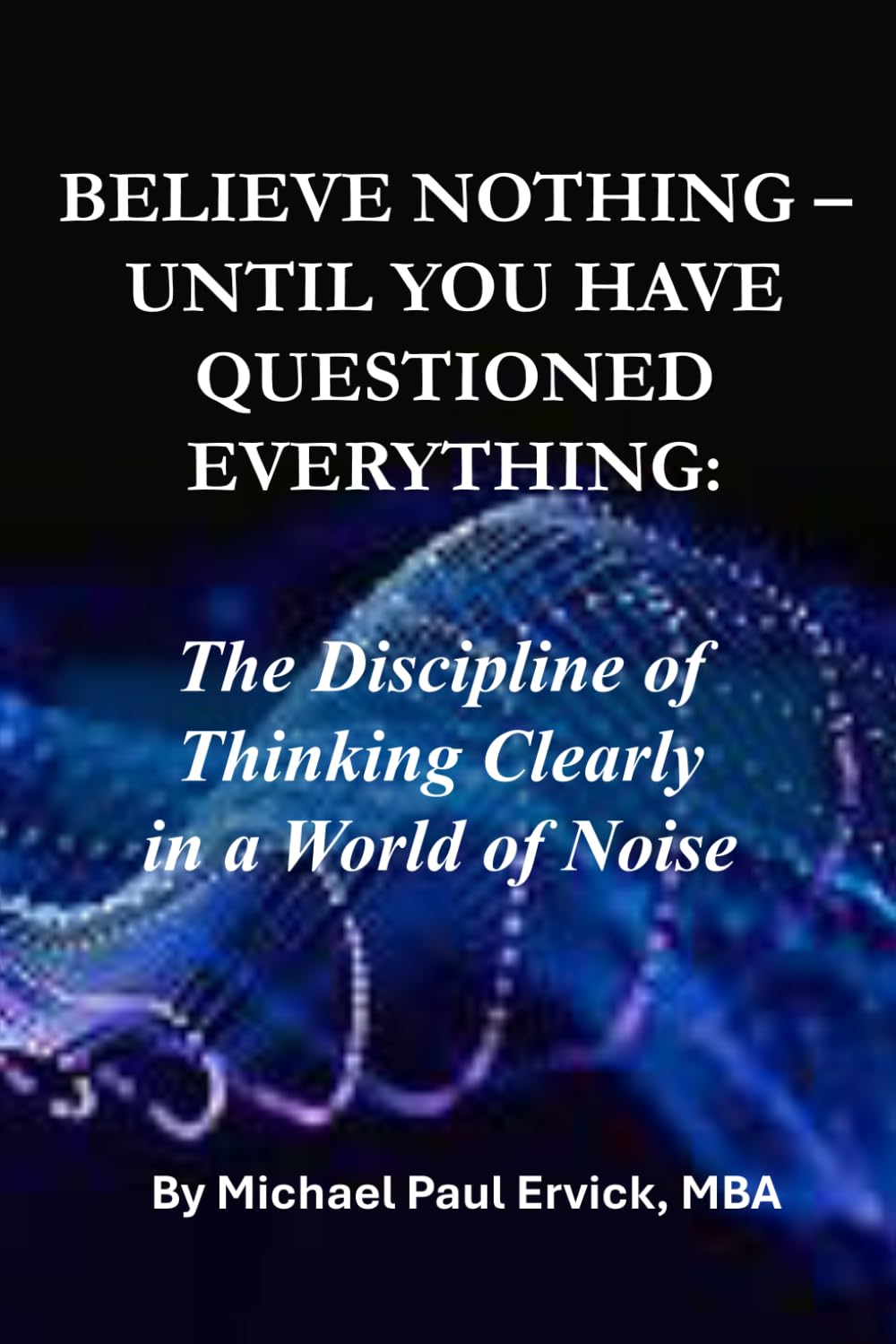 BELIEVE NOTHING UNTIL YOU HAVE QUESTIONED EVERYTHING:: The Discipline of Thinking Clearly in a World of Noise (Beyond the Literal)