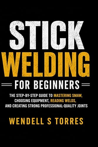 Stick Welding for Beginners: The Step-by-Step Guide to Mastering SMAW, Choosing Equipment, Reading Welds, and Creating Strong Professional-Quality Joints