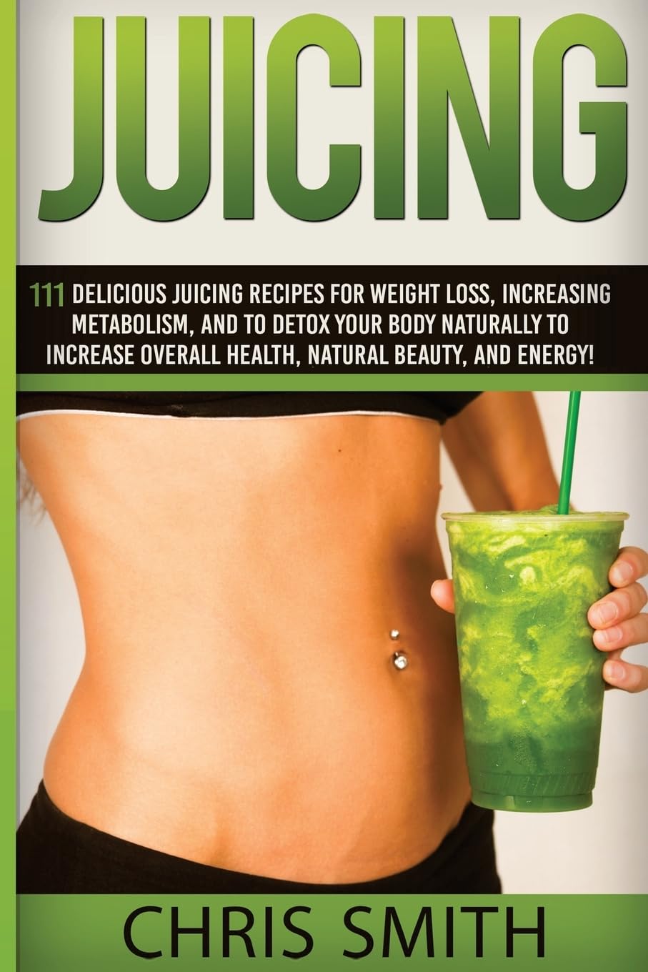 Juicing - Chris Smith: 111 Delicious Juicing Recipes For Weight Loss, Increasing Metabolism, And To Detox Your Body Naturally To Increase Overall Health, Natural Beauty, And Energy!