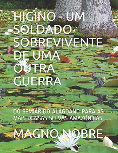 Higino - Um Soldado Sobrevivente de Uma Outra Guerra: Do Semiárido Alagoano Para as Mais Densas Selvas Amazônicas - Nobre, Magno