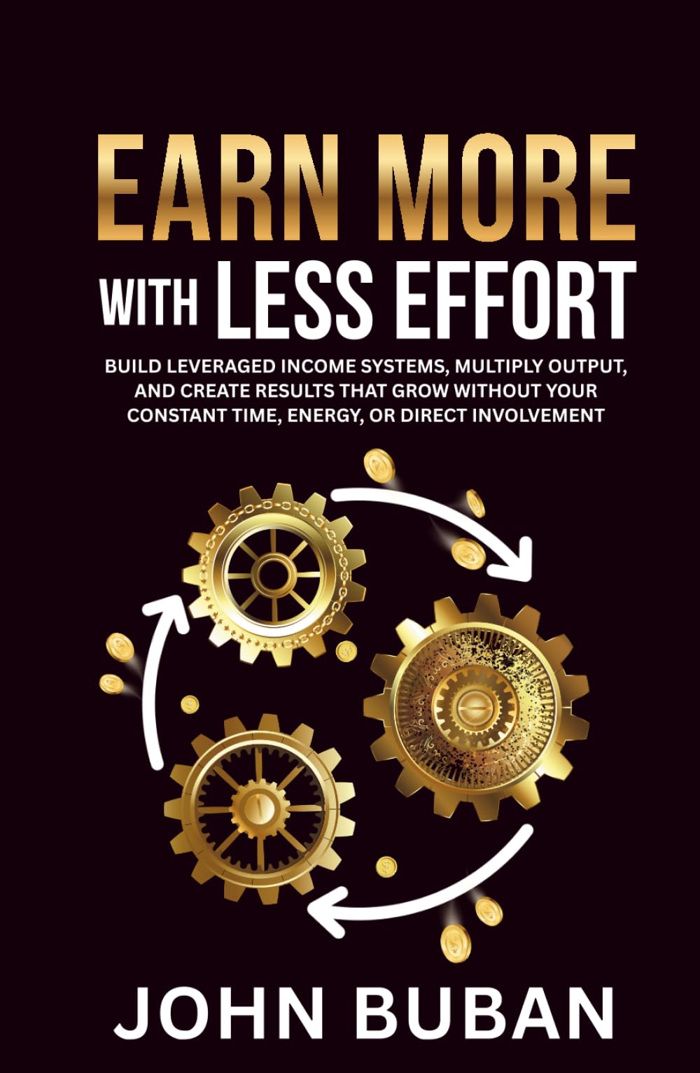 Earn More With Less Effort: Build leveraged income systems, multiply output, and create results that grow without your constant time, energy, or direct involvement