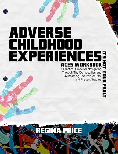 Adverse Childhood Experiences: Aces Workbook A Practical Guide for Navigating Through The Complexities and Overcoming The Pain of Past and Present Trauma Its Not Your Fault