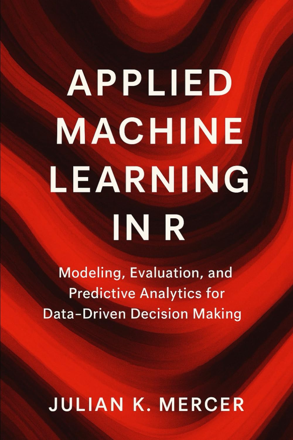 Applied Machine Learning in R: A Comprehensive Guide: Modeling, Evaluation, and Predictive Analytics for Data-Driven Decision Making