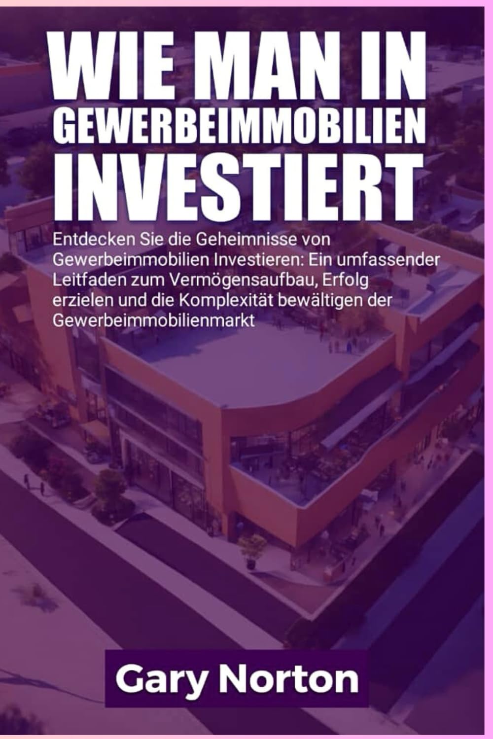 WIE MAN IN GEWERBEIMMOBILIEN INVESTIERT: Entdecken Sie die Geheimnisse der gewerblichen Immobilieninvestition: Ein umfassender Leitfaden zum ... der Komplexität des Gewerbeimmobilienmarktes.