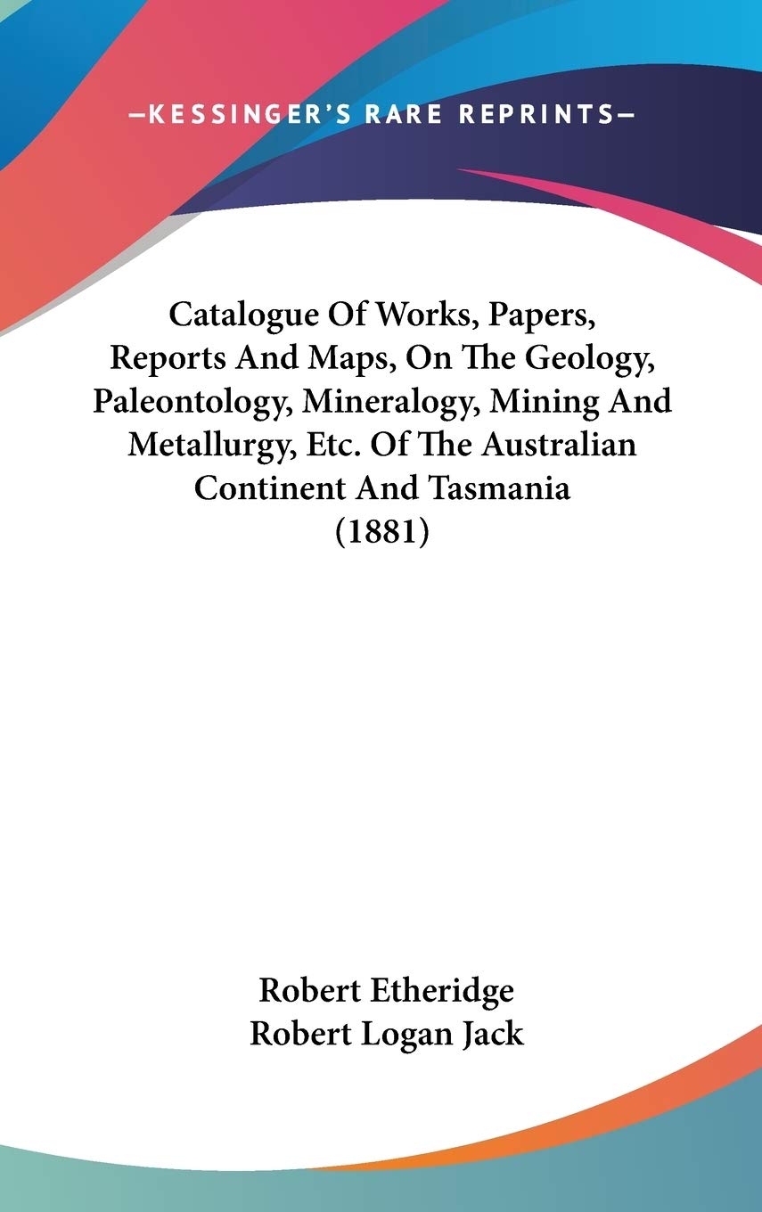 Catalogue Of Works, Papers, Reports And Maps, On The Geology, Paleontology, Mineralogy, Mining And Metallurgy, Etc. Of The Australian Continent And Tasmania (1881)
