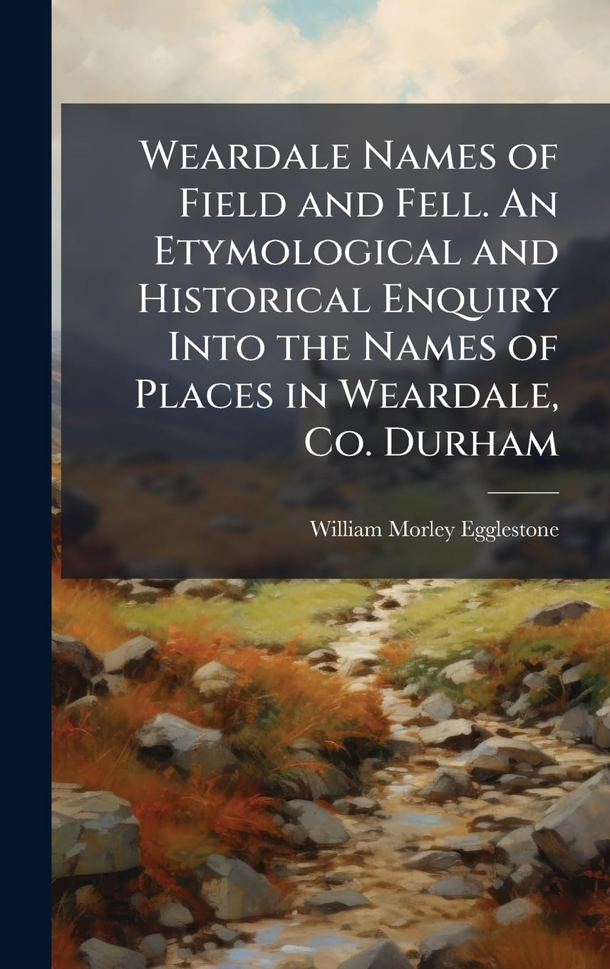 Weardale Names of Field and Fell. An Etymological and Historical Enquiry Into the Names of Places in Weardale, Co. Durham