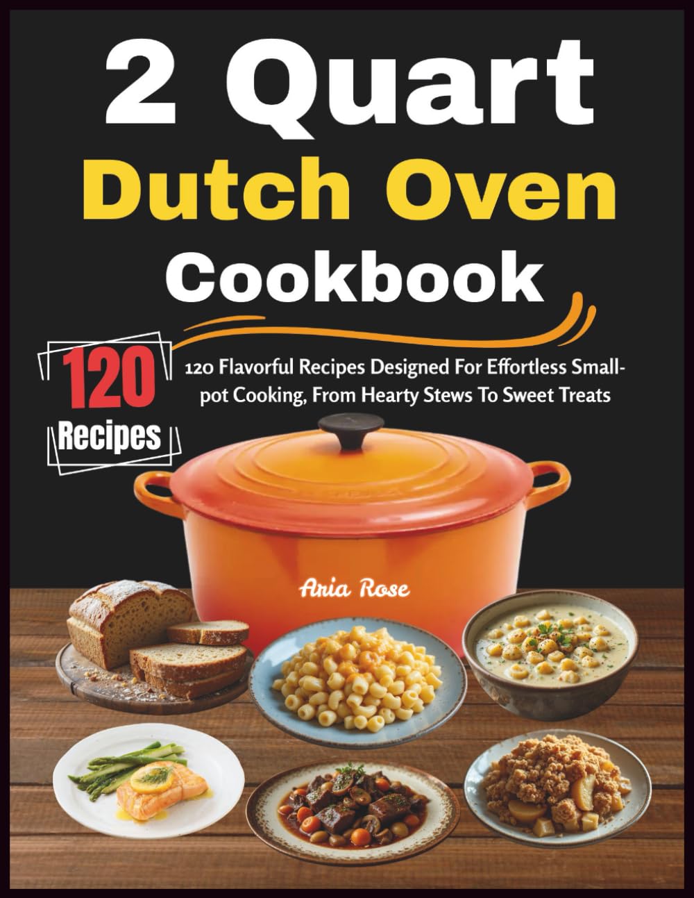2 Quart Dutch Oven Cookbook: 120 Flavorful Recipes Designed For Effortless Small-pot Cooking, From Hearty Stews To Sweet Treats