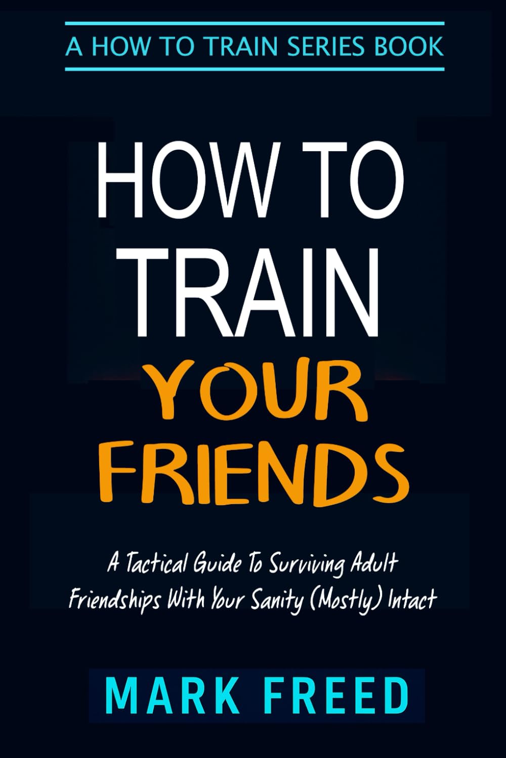 How To Train Your Friends: A Tactical Guide to Surviving Adult Friendships With Your Sanity (Mostly) Intact