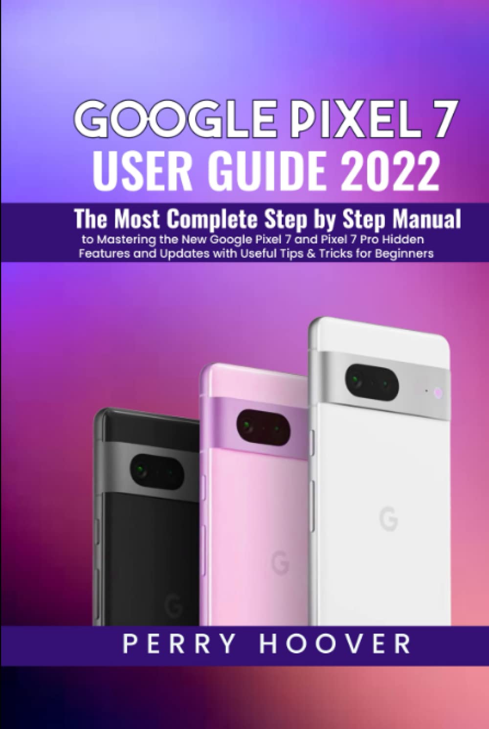 Google Pixel 7 User Guide: The Most Complete Step by Step Manual to Mastering the New Google Pixel 7 and Pixel 7 Pro Hidden Features and Updates with Useful Tips & Tricks for Beginners