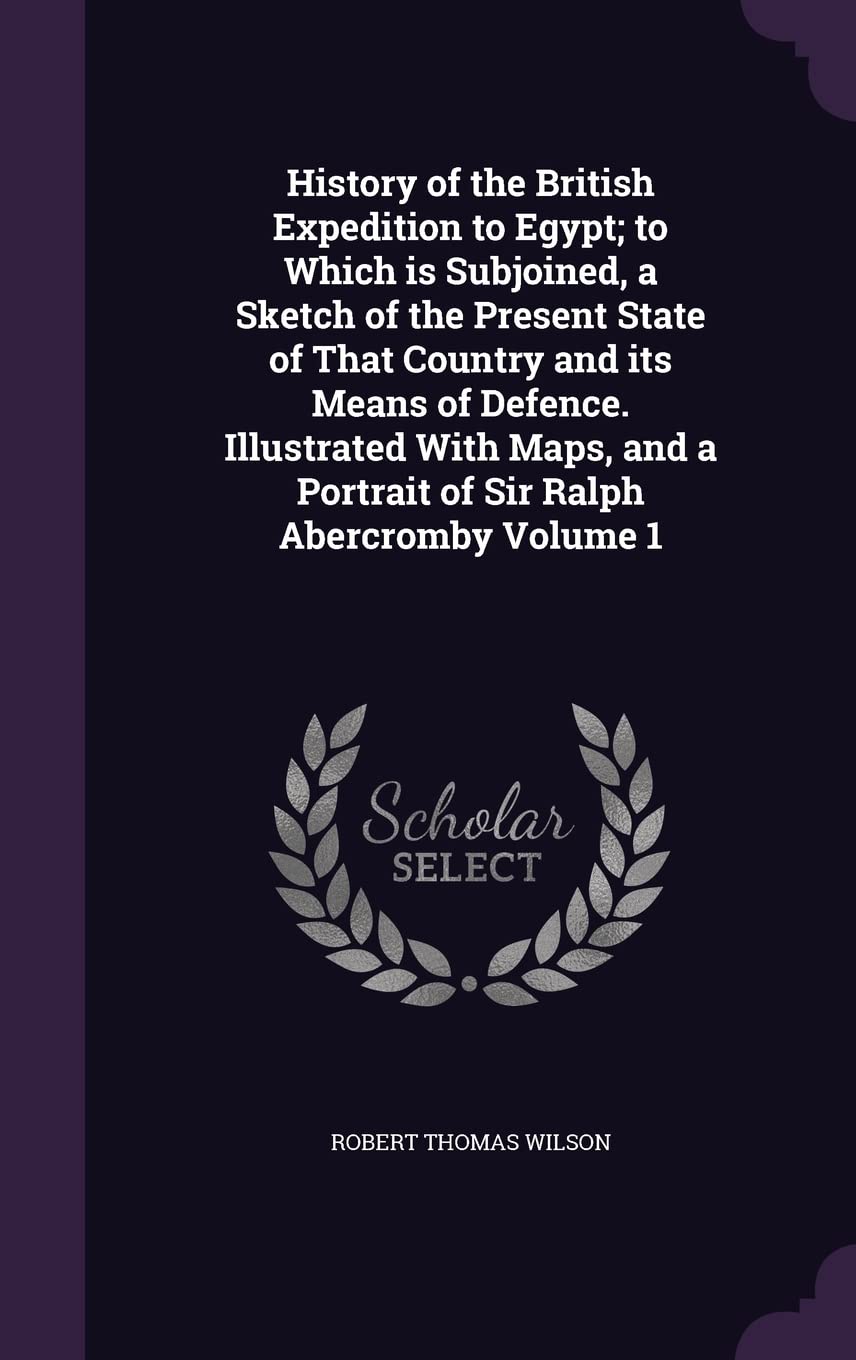 History of the British Expedition to Egypt; to Which is Subjoined, a Sketch of the Present State of That Country and its Means of Defence. Illustrated ... a Portrait of Sir Ralph Abercromby Volume 1