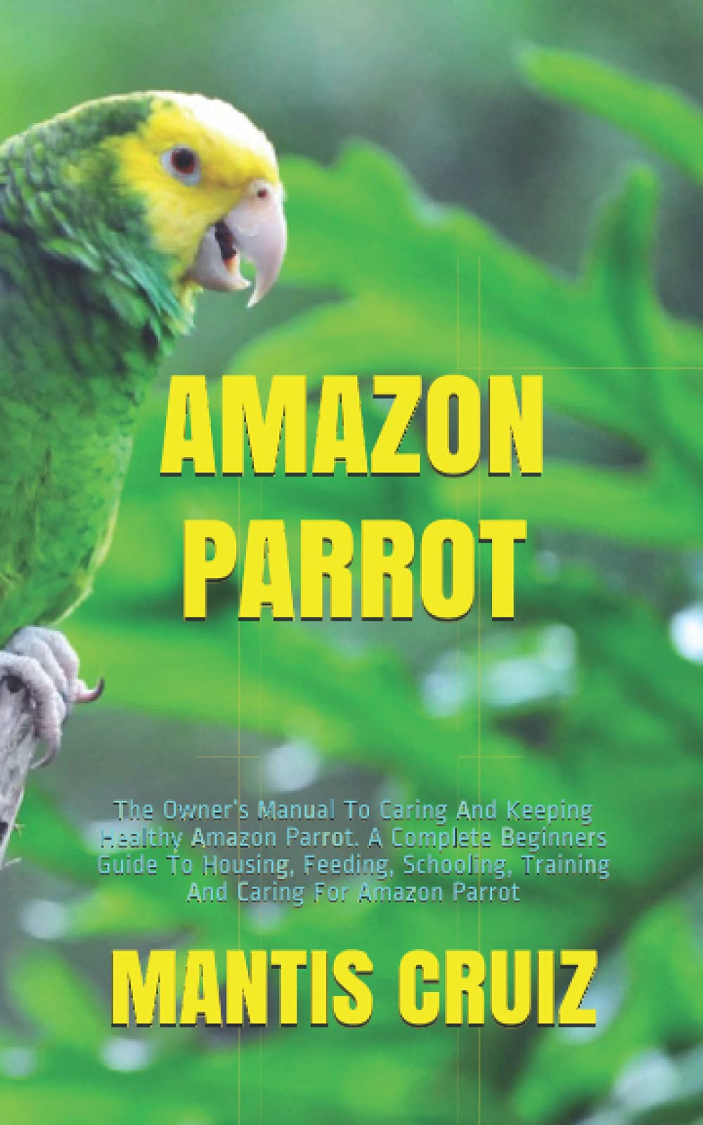 AMAZON PARROT: The Owner’s Manual To Caring And Keeping Healthy Amazon Parrot. A Complete Beginners Guide To Housing, Feeding, Schooling, Training And Caring For Amazon Parrot