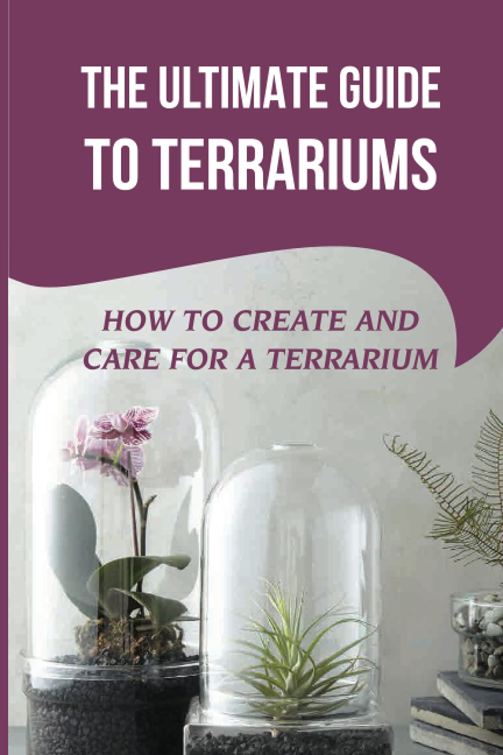 The Ultimate Guide To Terrariums: How To Create And Care For A Terrarium: Ecosystem In A Bottle