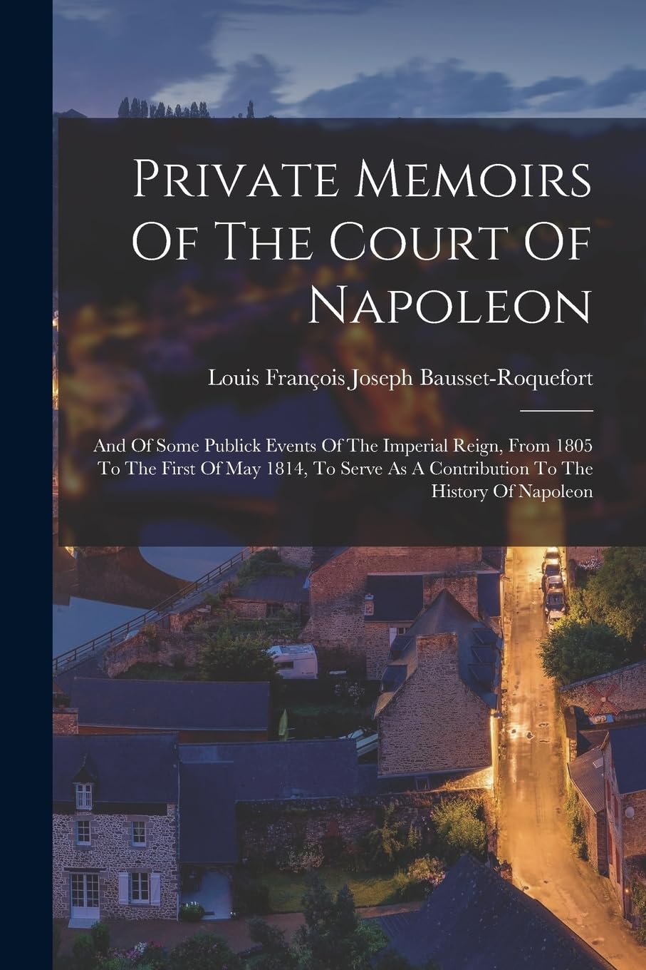Private Memoirs Of The Court Of Napoleon: And Of Some Publick Events Of The Imperial Reign, From 1805 To The First Of May 1814, To Serve As A Contribution To The History Of Napoleon