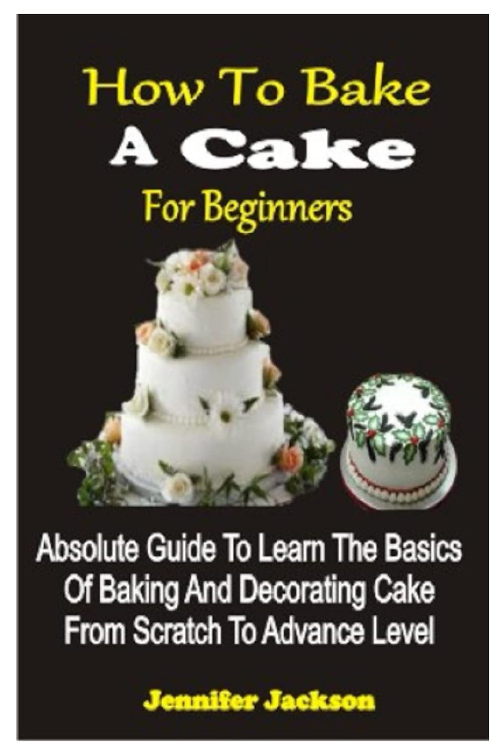 HOW TO BAKE A CAKE FOR BEGINNERS: ABSOLUTE GUIDE TO LEARN THE BASICS OF BAKING AND DECORATING CAKE FROM SCRATCH TO ADVANCE LEVEL