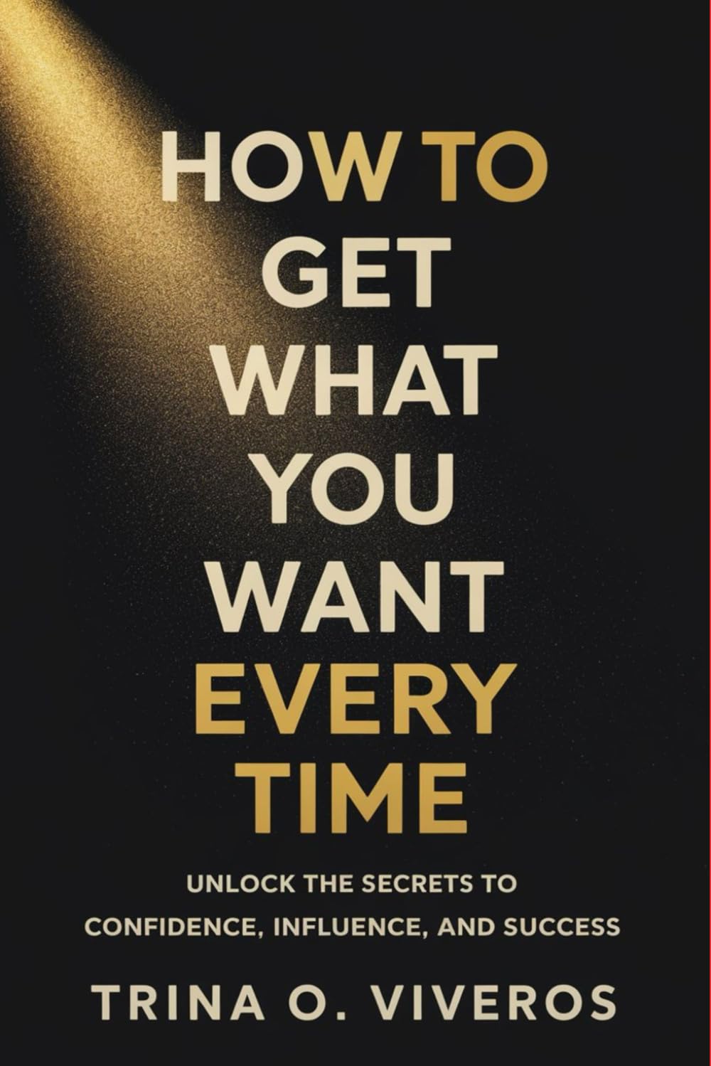 How to Get What You Want Every Time: Unlock the Secrets to Confidence, Influence, and Success
