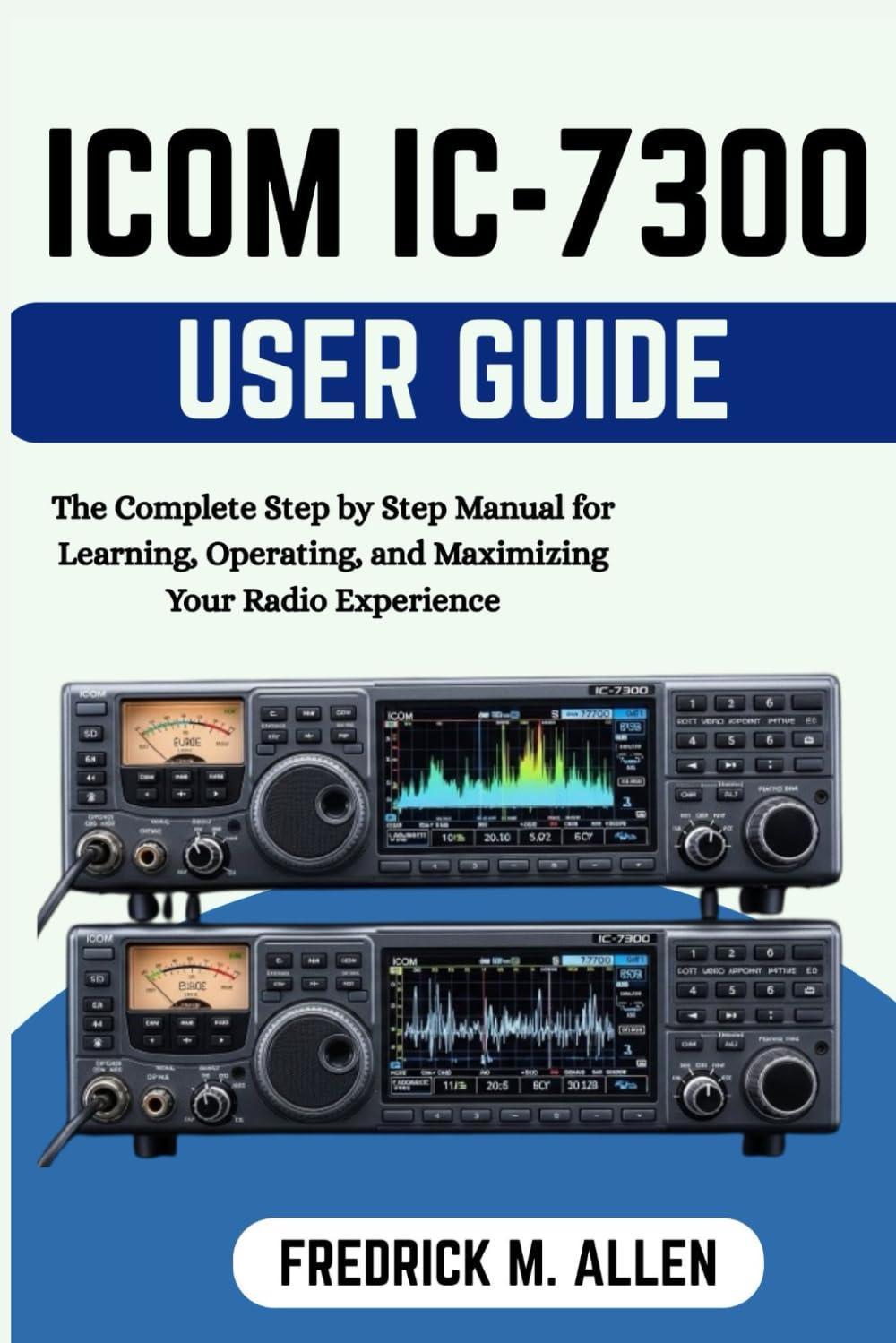 ICOM IC-7300 USER GUIDE: The Complete Step by Step Manual for Learning, Operating, and Maximizing Your Radio Experience