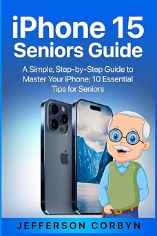 iPhone 15 Seniors Guide A Simple, Step-by-Step Guide to Master Your iPhone; 10 Essential Tips for Seniors