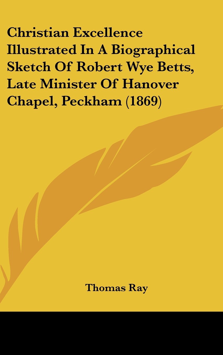 Christian Excellence Illustrated in a Biographical Sketch of Robert Wye Betts, Late Minister of Hanover Chapel, Peckham (1869)